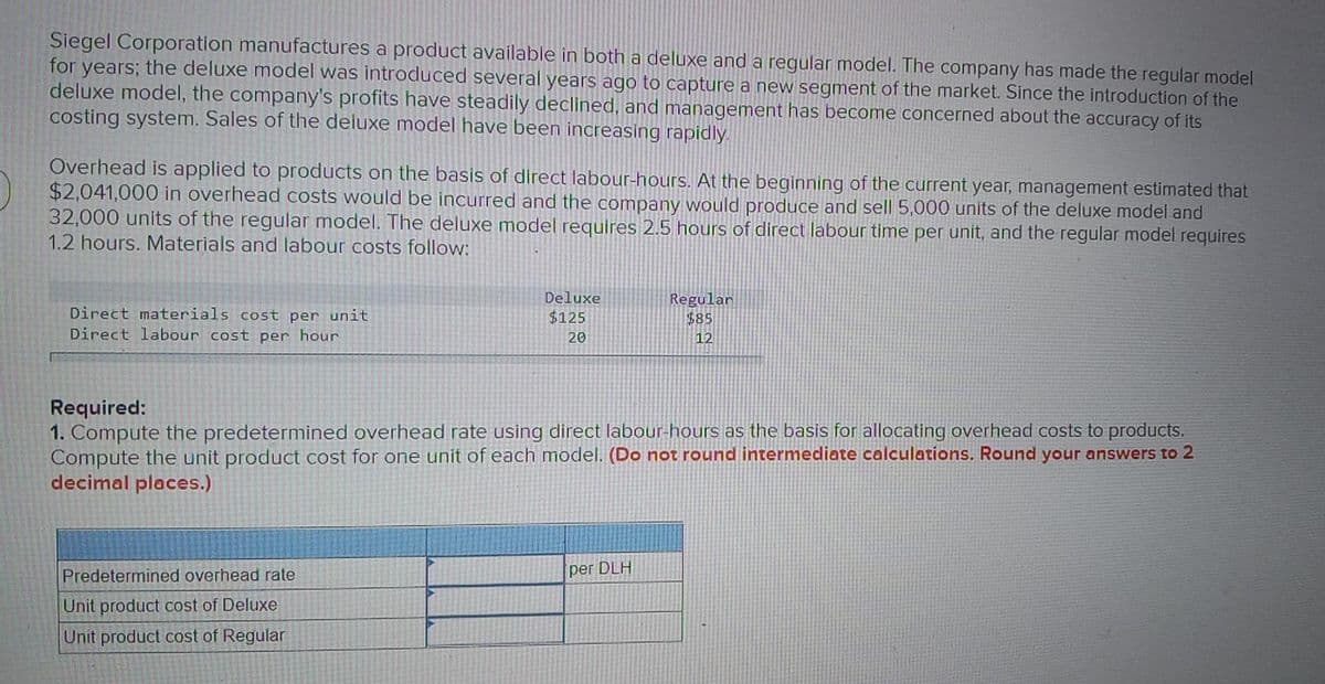 Siegel Corporation manufactures a product avaílable in both a deluxe and a regular model. The company has made the regular model
for years; the deluxe model was introduced several years ago to capture a new segment of the market. Since the introduction of the
deluxe model, the company's profits have steadily declined, and management has become concerned about the accuracy of its
costing system. Sales of the deluxe model have been increasing rapidly.
Overhead is applied to products on the basis of direct labour-hours. At the beginning of the current year, management estimated that
$2,041,000 in overhead costs would be incurred and the company would produce and sell 5,000 units of the deluxe model and
32,000 units of the regular model. The deluxe model requires 2.5 hours of direct labour time per unit, and the regular model requires
1.2 hours. Materials and labour costs follow:
Deluxe
Regular
$85
Direct materials cost per unit
$125
Direct labour
ost per hour
20
12
Required:
1. Compute the predetermined overhead rate using direct labour-hours as the basis for allocating overhead costs to products.
Compute the unit product cost for one unit of each model. (Do not round intermediate calculations. Round your answers to 2
decimal places.)
Predetermined overhead rate
per DLH
Unit product cost of Deluxe
Unit product cost of Regular
