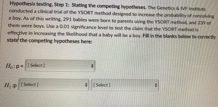 Hypothesis testing, Step 1: Stating the competing hypotheses. The Genetics & IVE Institute
conducted a clinical trial of the YSORT method designed to increase the probability of conceiving
a boy. As of this writing, 291 babies were born to parents using the YSORT method, and 239 of
them were boys. Use a 0.01 significance level to test the claim that the YSORT method is
effective in increasing the likelihood that a baby will be a boy. Fill in the blanks below to correctily
state the competing hypotheses here:
Ho:p= [Select]
H p [Select]
- [ Select ]
