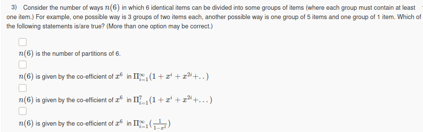 3) Consider the number of ways n(6) in which 6 identical items can be divided into some groups of items (where each group must contain at least
one item.) For example, one possible way is 3 groups of two items each, another possible way is one group of 5 items and one group of 1 item. Which of
the following statements is/are true? (More than one option may be correct.)
n(6) is the number of partitions of 6.
n(6) is given by the co-efficient of 26 in II (1+ x* + x2i+.)
n(6) is given by the co-efficient of æ° in IIZG(1+x* + x²
22i+...)
n(6) is given by the co-efficient of 26 in II, (,
