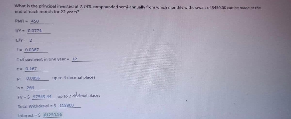 What is the principal invested at 7.74% compounded semi-annually from which monthly withdrawals of $450.00 can be made at the
end of each month for 22 years?
PMT = 450
1/Y = 0.0774
%3D
C/Y = 2
i= 0.0387
# of payment in one year = 12
C = 0.167
p= 0.0856
up to 4 decimal places
n 264
Up to 2 decimal places
FV $ 57549.44
Total Withdrawl = $ 118800
%3D
Interest = $ 61250.56
