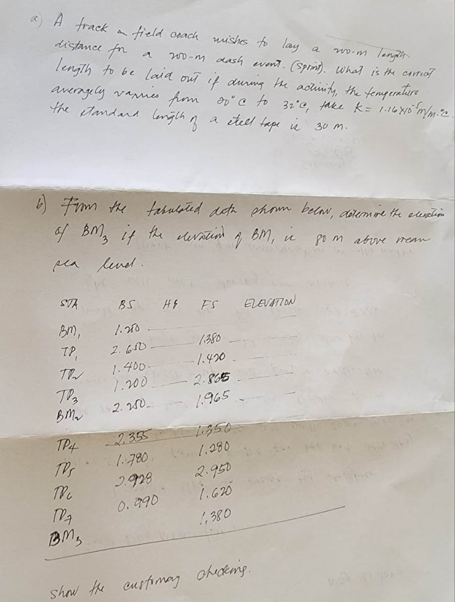 A frack
distance forr
field coach
wishes to lay
a
200-m Tengely
200-m dash event. (Sprint). What is the correct.
length to be laid out if during the activity, the temperature
averagely varies from soc to 32°C, take k = 1.16×10 m/m. c.
the standard length of
a étell tape is
30 m.
6) From the tabulated data shown below, determine the elevation
of BM3 if the elevation.
Вт, и
som above mean
sea level.
STA
BM,
TP,
TR
T3
BM₂
TP4
TPS
TRC
MA
BM₂
BS
1.250
2.610
1.400.
1.200
2.250..
HE
FS
1.380
-1.420
2.8655-
1.965
-2.355
11850
1.780 1.280
2.928
0.990
2
2.950
1.620
1,380
ELEVATION
show the customay checking.