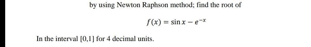 by using Newton Raphson method; find the root of
f(x) :
= sin x – e-
In the interval [0,1] for 4 decimal units.
