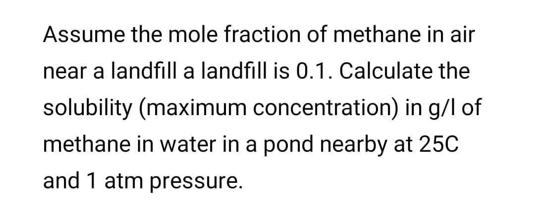 Assume the mole fraction of methane in air
near a landfill a landfill is 0.1. Calculate the
solubility (maximum concentration) in g/l of
methane in water in a pond nearby at 25C
and 1 atm pressure.
