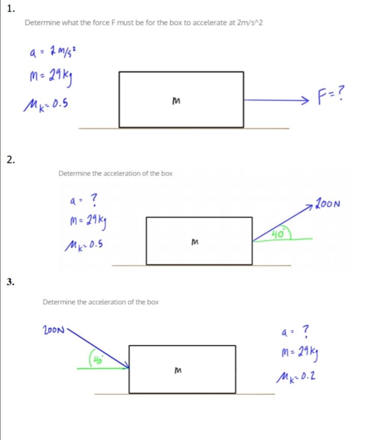 1.
Determine what the force F must be for the box to accelerate at 2m/s^2
m- 21ky
Mx- 0.5
F=?
2.
Determine the acceleration of the box
a= ?
,200N
M =
40
Determine the acceleration of the box
20ON
Mk- O.2
3.
