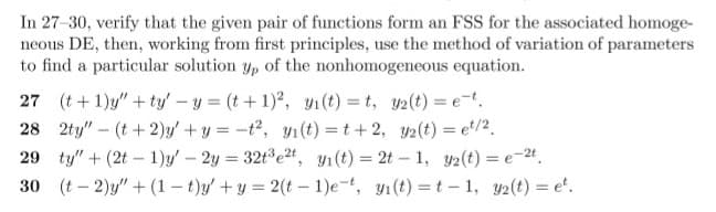 In 27-30, verify that the given pair of functions form an FSS for the associated homoge-
neous DE, then, working from first principles, use the method of variation of parameters
to find a particular solution y, of the nonhomogeneous equation.
27 (t+ 1)y" + ty' -y = (t+1), y1(t) = t, y2(t) = e-.
28 2ty" - (t+2)y' + y = -t2, yı(t) = t+ 2, y2(t) = et/2.
29 ty" + (2t – 1)y' - 2y = 32t e2t, y1(t) = 2t – 1, y2(t) = e-24.
30 (t – 2)y" + (1 – t)y' + y = 2(t – 1)e-t, y1(t) = t – 1, y2(t) = e'.
