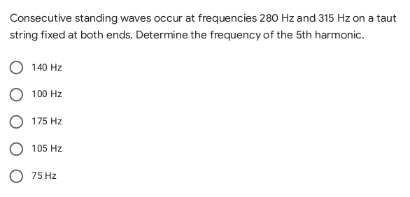 Consecutive standing waves occur at frequencies 280 Hz and 315 Hz on a taut
string fixed at both ends. Determine the frequency of the 5th harmonic.
140 Hz
100 Hz
O 175 Hz
O 105 Hz
O 75 Hz
