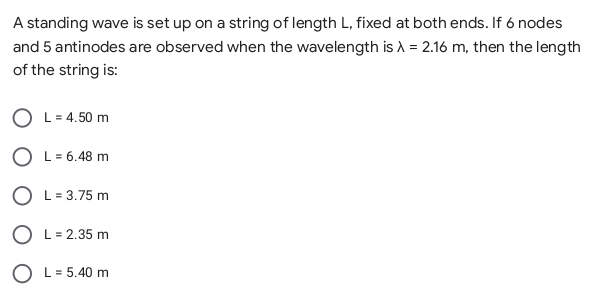 A standing wave is set up on a string of length L, fixed at both ends. If 6 nodes
and 5 antinodes are observed when the wavelength is A = 2.16 m, then the length
of the string is:
O L= 4.50 m
O L= 6.48 m
O L= 3.75 m
O L= 2.35 m
O L= 5.40 m
