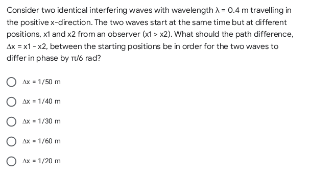 Consider two identical interfering waves with wavelength A = 0.4 m travelling in
the positive x-direction. The two waves start at the same time but at different
positions, x1 and x2 from an observer (x1 > x2). What should the path difference,
Ax = x1 - x2, between the starting positions be in order for the two waves to
differ in phase by t/6 rad?
Ax = 1/50 m
O Ax = 1/40 m
O Ax = 1/30 m
O Ax = 1/60 m
O Ax = 1/20 m
