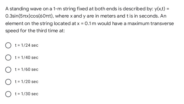 A standing wave on a 1-m string fixed at both ends is described by: y(x,t) =
0.3sin(5Ttx)cos(60rt), where x and y are in meters and t is in seconds. An
element on the string located at x = 0.1m would have a maximum transverse
speed for the third time at:
t = 1/24 sec
t = 1/40 sec
O t= 1/60 sec
t = 1/20 sec
O t= 1/30 sec
