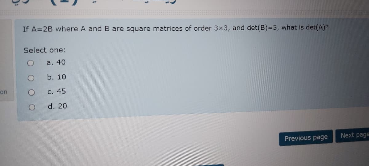 If A=2B where A and B are square matrices of order 3x3, and det(B)=5, what is det(A)?
Select one:
a. 40
b. 10
on
C. 45
d. 20
Previous page
Next page
