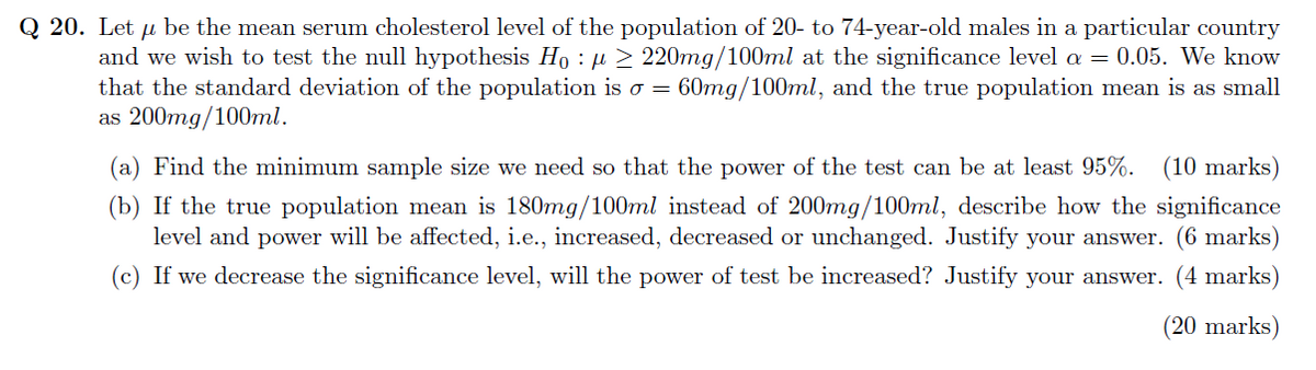Q 20. Let u be the mean serum cholesterol level of the population of 20- to 74-year-old males in a particular country
μ
and we wish to test the null hypothesis Ho:μ ≥ 220mg/100ml at the significance level a = 0.05. We know
that the standard deviation of the population is o = 60mg/100ml, and the true population mean is as small
as 200mg/100ml.
(a) Find the minimum sample size we need so that the power of the test can be at least 95%. (10 marks)
(b) If the true population mean is 180mg/100ml instead of 200mg/100ml, describe how the significance
level and power will be affected, i.e., increased, decreased or unchanged. Justify your answer. (6 marks)
(c) If we decrease the significance level, will the power of test be increased? Justify your answer. (4 marks)
(20 marks)