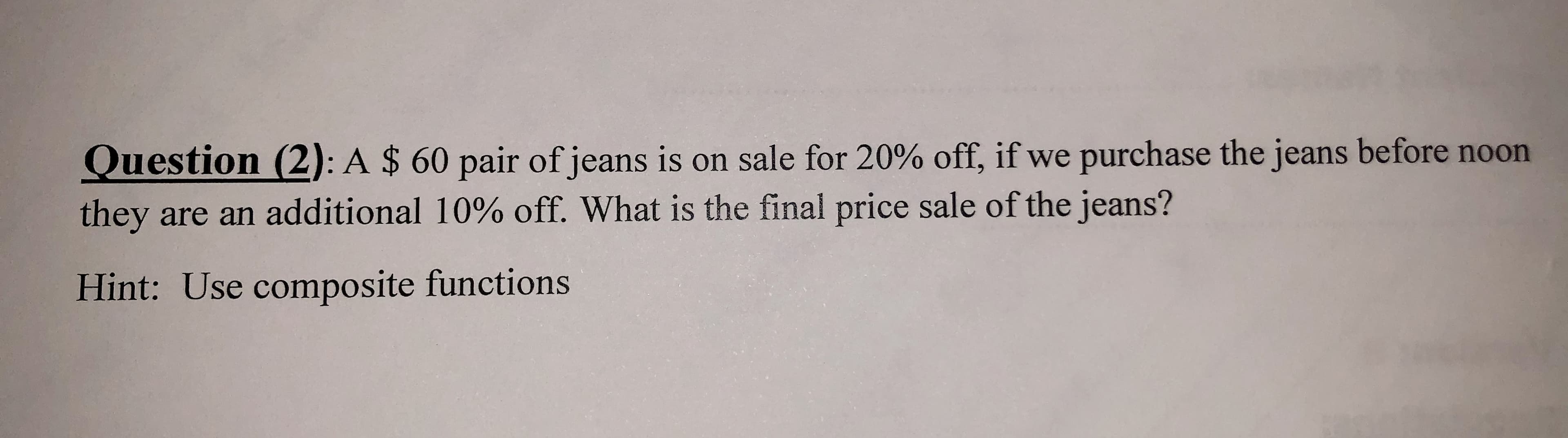 Question (2): A $ 60 pair of jeans is on sale for 20% off, if we purchase the jeans before noon
they are an additional 10% off. What is the final price sale of the jeans?
Hint: Use composite functions
