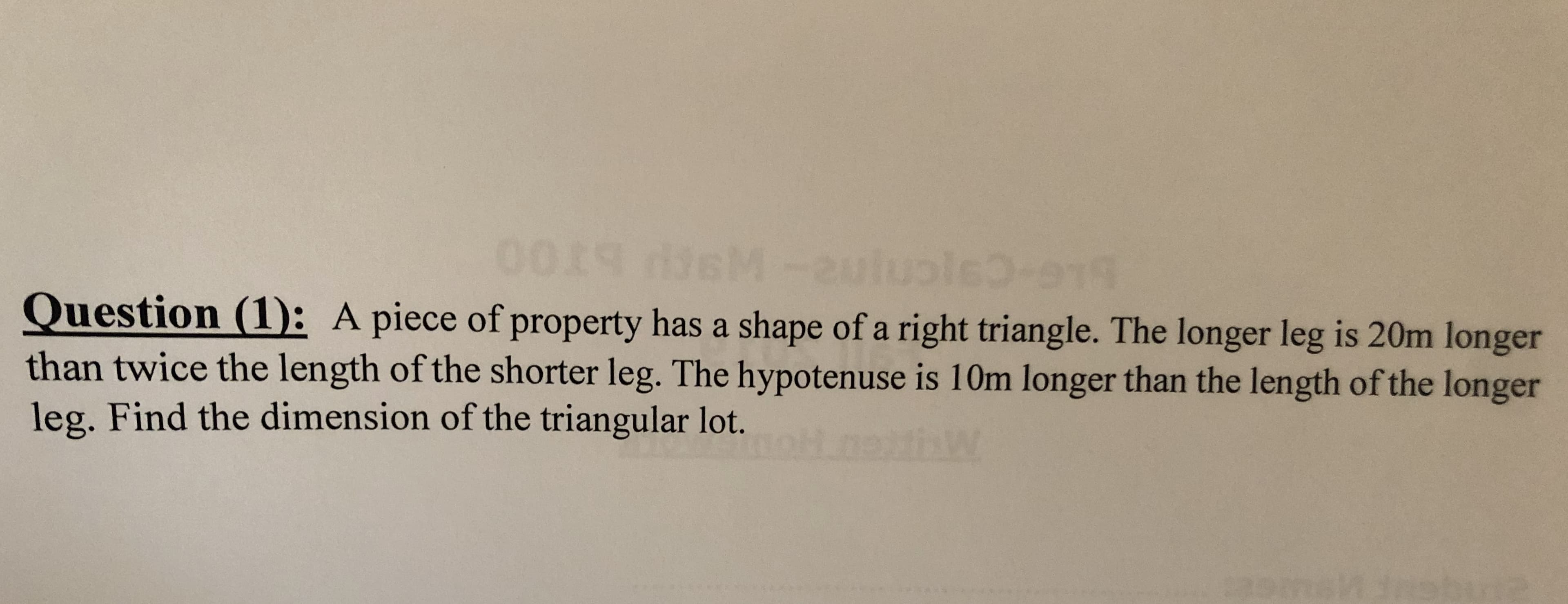0019 fsM -2uluple.e
Question (1): A piece of property has a shape of a right triangle. The longer leg is 20m longer
than twice the length of the shorter leg. The hypotenuse is 10m longer than the length of the longer
leg. Find the dimension of the triangular lot.
W
