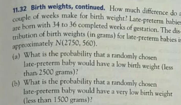 11.32 Birth weights, continued. How much difference do :
couple of weeks make for birth weight? Late-preterm babie
are born with 34 to 36 completed weeks of gestation. The dis-
tribution of birth weights (in grams) for late-preterm babies i=
approximately N(2750, 560).
la) What is the probability that a randomly chosen
late-preterm baby would have a low birth weight (less
