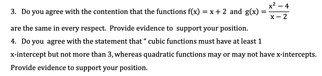 х2 — 4
-
3. Do you agree with the contention that the functions f(x) = x+ 2 and g(x)
х — 2
are the same in every respect. Provide evidence to support your position.
4. Do you agree with the statement that “ cubic functions must have at least 1
x-intercept but not more than 3, whereas quadratic functions may or may not have x-intercepts.
Provide evidence to support your position.
