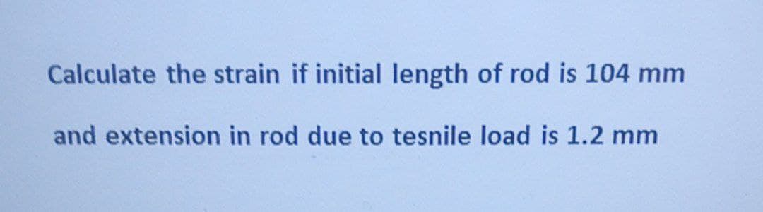 Calculate the strain if initial length of rod is 104 mm
and extension in rod due to tesnile load is 1.2 mm