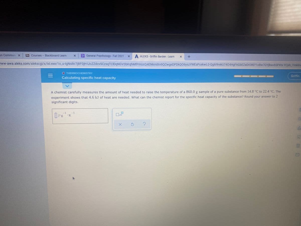 on Commun x
Bb Courses- Blackboard Learn
> General Psychology-Fall 2021 - x
A ALEKS - Griffin Barden - Learn
ww-awa.aleks.com/alekscgi/x/Isl.exe/1o_u-IgNslkr7j8P3jH-IJcZZdcvSCzsqTCIDqNGV3bKqhMfPmUcQ4ENkmiXn9QCwgeDPDkQ06yszYWEsPcekwL0-Qg619rekU7404HgFAGbEZaDr080?1oBw7QYjlbavbSPXtx-YCjsh_7mMm
O THERMOCHEMISTRY
Griffin
Calculating specific heat capacity
A chemist carefully measures the amount of heat needed to raise the temperature of a 860.0 g sample of a pure substance from 14.8 °C to 22.4 °C. The
experiment shows that 4.6 kJ of heat are needed. What can the chemist report for the specific heat capacity of the substance? Round your answer to 2
significant digits.
-1
- 1
x10
J'g K
X.
