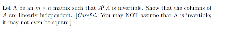 Let A be an m x n matrix such that A"A is invertible. Show that the columns of
A are linearly independent. [Careful: You may NOT assume that A is invertible;
it may not even be square.]
