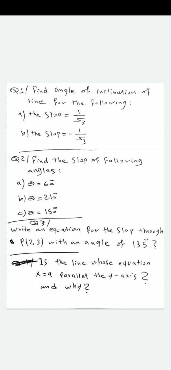 Q1/ find angle of inclination of
line for the following:
a) the Slop =
b the Slop=-
Q21 find the Slop af following
angles:
c)a = 1S:
write
equ ation far the Slop throvgh
* P(23) with an
angle of 135?
1s the linc whase euuation
X =9 Parallel He y-axis 2
umd why 2
