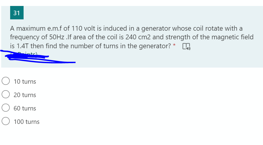 31
A maximum e.m.f of 110 volt is induced in a generator whose coil rotate with a
frequency of 50HZ .If area of the coil is 240 cm2 and strength of the magnetic field
is 1.4T then find the number of turns in the generator? *
10 turns
O 20 turns
60 turns
100 turns
