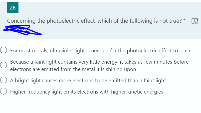 26
Concerning the photoelectric effect, which of the following is not true? *
For most metals, ultraviolet light is needed for the photoelectric effect to occur.
Because a faint light contains very little energy, it takes as few minutes before
electrons are emitted from the metal it is shining upon.
O A bright light causes more electrons to be emitted than a faint light
O Higher frequency light emits electrons with higher kinetic energies.

