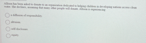 Allison has been asked to donate to an organization dedicated to helping children in developing nations access clean
water. She declines, assuming that many other people will donate. Allison is experiencing
a diffusion of responsibility.
altruism.
self-disclosure
equity.