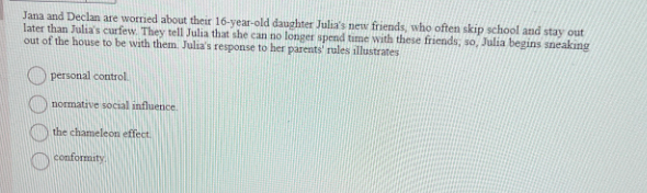 Jana and Declan are worried about their 16-year-old daughter Julia's new friends, who often skip school and stay out
later than Julia's curfew. They tell Julia that she can no longer spend time with these friends; so, Julia begins sneaking
out of the house to be with them. Julia's response to her parents' rules illustrates
personal control.
normative social influence.
the chameleon effect.
conformity.