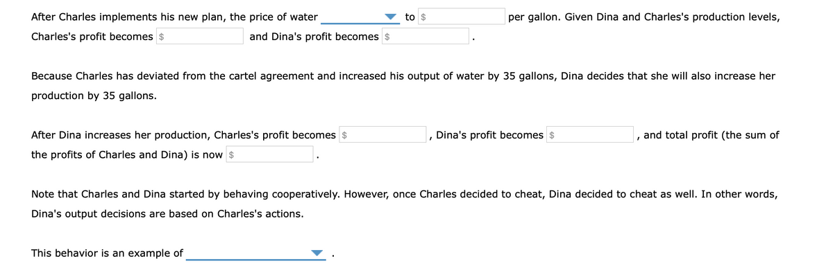 After Charles implements his new plan, the price of water
to $
per gallon. Given Dina and Charles's production levels,
Charles's profit becomes $
and Dina's profit becomes $
Because Charles has deviated from the cartel agreement and increased his output of water by 35 gallons, Dina decides that she will also increase her
production by 35 gallons.
After Dina increases her production, Charles's profit becomes $
Dina's profit becomes $
and total profit (the sum of
the profits of Charles and Dina) is now $
Note that Charles and Dina started by behaving cooperatively. However, once Charles decided to cheat, Dina decided to cheat as well. In other words,
Dina's output decisions are based on Charles's actions.
This behavior is an example of
