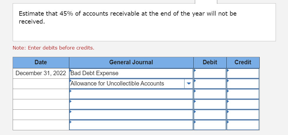 Estimate that 45% of accounts receivable at the end of the year will not be
received.
Note: Enter debits before credits.
Date
General Journal
Debit
Credit
December 31, 2022 Bad Debt Expense
Allowance for Uncollectible Accounts
