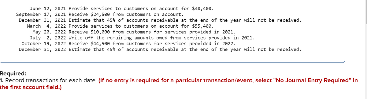 June 12, 2021 Provide services
customers on account for $40,400.
September 17, 2021 Receive $24,500 from customers on account.
December 31, 2021 Estimate that 45% of accounts receivable at the end of the year will not be received.
March
4, 2022 Provide services to customers on account for $55,400.
May 20, 2022 Receive $10,000 from customers for services provided in 2021.
July
October 19, 2022 Receive $44,500 from customers for services provided in 2022.
December 31, 2022 Estimate that 45% of accounts receivable at the end of the year will not be received.
2, 2022 Write off the remaining amounts owed from services provided in 2021.
Required:
1. Record transactions for each date. (If no entry is required for a particular transaction/event, select "No Journal Entry Required" in
the first account field.)
