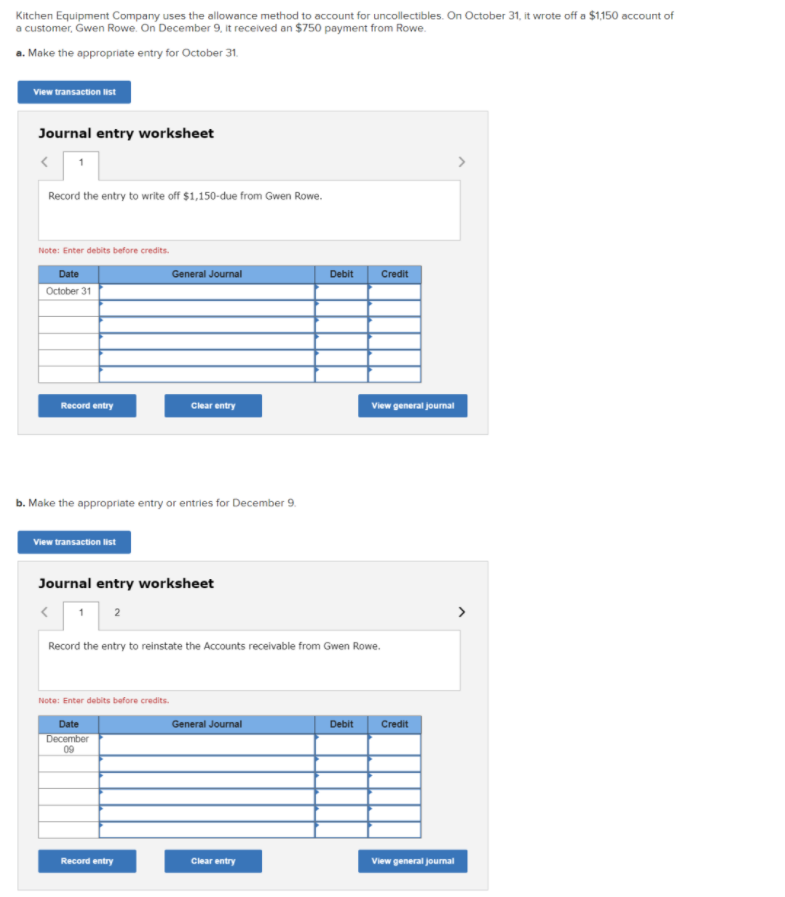 Kitchen Equipment Company uses the allowance method to account for uncollectibles. On October 31, it wrote off a $1150 account of
a customer, Gwen Rowe. On December 9, it received an $750 payment from Rowe.
a. Make the oppropriate entry for October 31.
View transaction list
Journal entry worksheet
>
Record the entry to write off $1,150-due from Gwen Rowe.
Note: Enter debits before credits.
Date
General Journal
Debit
Credit
October 31
Record entry
Clear entry
View general journal
b. Make the appropriate entry or entries for December 9.
View transaction list
Journal entry worksheet
2
Record the entry to reinstate the Accounts receivable from Gwen Rowe.
Note: Enter debits before credits.
Date
General Journal
Debit
Credit
December
09
Record entry
Clear entry
View general jounal

