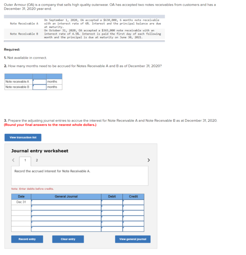 Outer Armour (OA) is a company that sells high quality outerwear. OA has accepted two notes receivables from customers and has a
December 31, 2020 year-end.
On September 1, 2020, OA accepted a $630,000, 6 months note receivable
with an interest rate of 6%. Interest and the principal balance are due
at maturity.
On October 31, 2020, OA accepted a $365,000 note receivable with an
interest rate of 4.5%. Interest is paid the first day of each following
month and the principal is due at maturity on June 30, 2021.
Note Receivable A
Note Receivable B
Required:
1. Not available in connect.
2. How many months need to be accrued for Notes Receivable A and B as of December 31, 2020?
Note receivable A
Note receivable B
months
months
3. Prepare the adjusting journal entries to accrue the interest for Note Receivable A and Note Receivable B as at December 31, 2020.
(Round your final answers to the nearest whole dollars.)
View transaction list
Journal entry worksheet
2
Record the accrued interest for Note Receivable A.
Note: Enter debits before credits.
Date
General Journal
Debit
Credit
Dec 31
Record entry
Clear entry
View general journal
