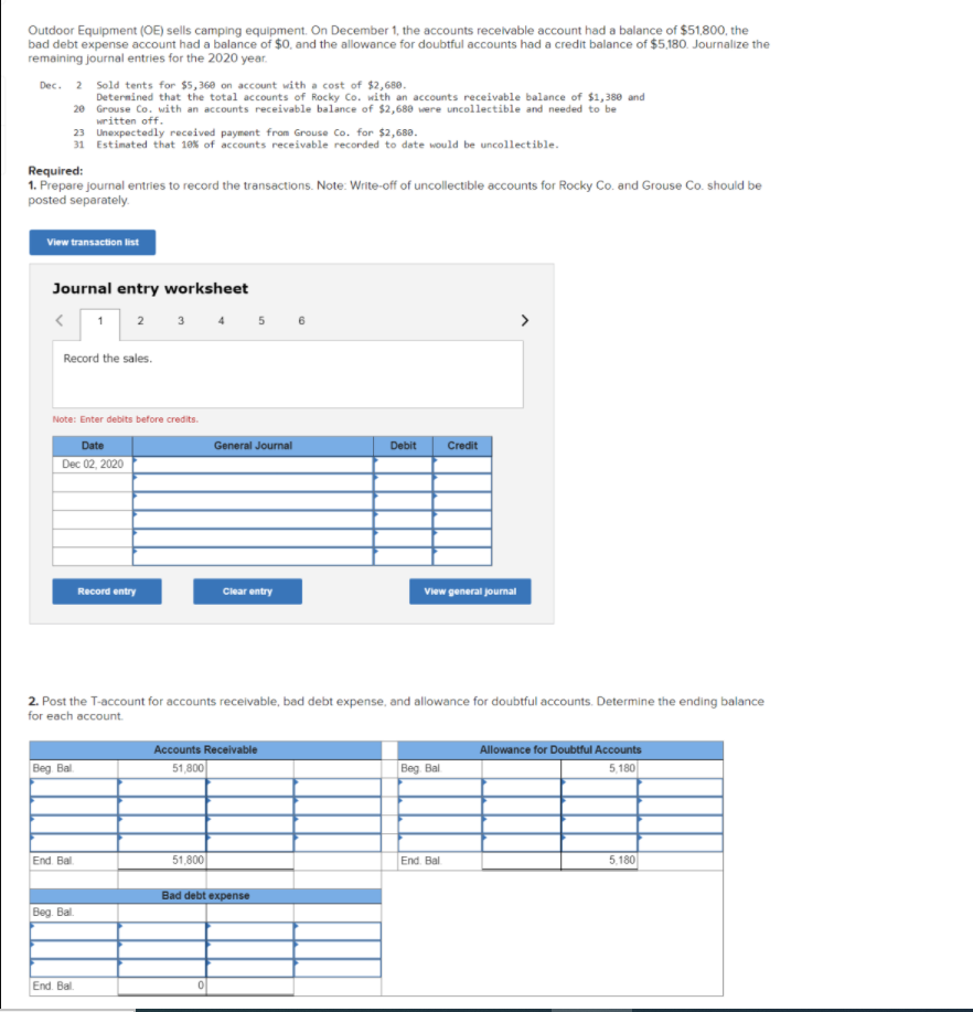Outdoor Equipment (OE) sells camping equipment. On December 1, the accounts receivable account had a balance of $51,800, the
bad debt expense account had a balance of $0. and the allowance for doubtful accounts had a credit balance of $5,180. Journalize the
remaining journal entries for the 2020 year.
Dec. 2 Sold tents for $5,360 on account with a cost of $2,680.
Determined that the total accounts of Rocky Co. with an accounts receivable balance of $1,380 and
20 Grouse Co. with an accounts receivable balance of $2,688 were uncollectible and needed to be
written off.
23 Unexpectedly received payment from Grouse Co. for $2,680.
31 Estimated that 10% of accounts receivable recorded to date would be uncollectible.
Required:
1. Prepare journal entries to record the transactions. Note: Write-off of uncollectible accounts for Rocky Co. and Grouse Co. should be
posted separately.
View transaction list
Journal entry worksheet
1
3 4
>
2
Record the sales.
Note: Enter debits before credits.
Date
General Journal
Debit
Credit
Dec 02, 2020
Record entry
Clear entry
View general journal
2. Post the T-account for accounts receivable, bad debt expense, and allowance for doubtful accounts. Determine the ending balance
for each account.
Accounts Receivable
Allowance for Doubtful Accounts
Beg Bal
51,800
Beg. Bal
5,180
End. Bal.
51,800
End. Bal
5,180
Bad debt expense
Beg. Bl.
End. Bal.
