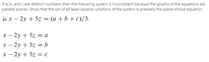 If a, b, and c are distinct numbers, then the following system is inconsistent because the graphs of the equations are
parallel planes. Show that the set of all least-squares solutions of the system is precisely the plane whose equation
is x – 2y + 5z =
(a +b + c)/3.
х — 2у + 5z 3 а
x – 2y + 5z = b
%3D
х — 2у + 5z — с
