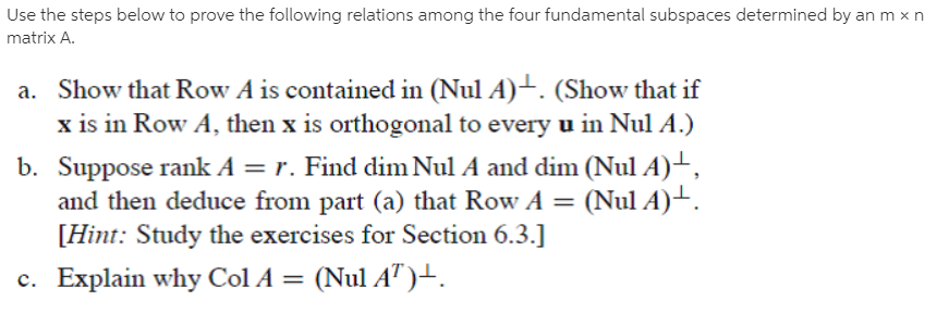 Use the steps below to prove the following relations among the four fundamental subspaces determined by an m x n
matrix A.
a. Show that Row A is contained in (Nul A)-. (Show that if
x is in Row A, then x is orthogonal to every u in Nul A.)
b. Suppose rank A = r. Find dim Nul A and dim (Nul A)→,
and then deduce from part (a) that Row A = (Nul A)-.
[Hint: Study the exercises for Section 6.3.]
c. Explain why Col A = (Nul AT )-.
