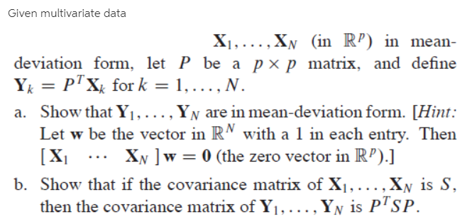 Given multivariate data
X1,...,XN (in R’) in mean-
deviation form, let P be a pxp matrix, and define
Y = P'Xx for k = 1, ., N.
a. Show that Y1, ..., YN are in mean-deviation form. [Hint:
Let w be the vector in RM with a 1 in each entry. Then
[X|
b. Show that if the covariance matrix of X1, ...,Xy is S,
then the covariance matrix of Y1, ., YN is P™SP.
XN ]w = 0 (the zero vector in RP).]
...
....
