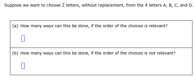 Suppose we want to choose 2 letters, without replacement, from the 4 letters A, B, C, and D.
(a) How many ways can this be done, if the order of the choices is relevant?
(b) How many ways can this be done, if the order of the choices is not relevant?