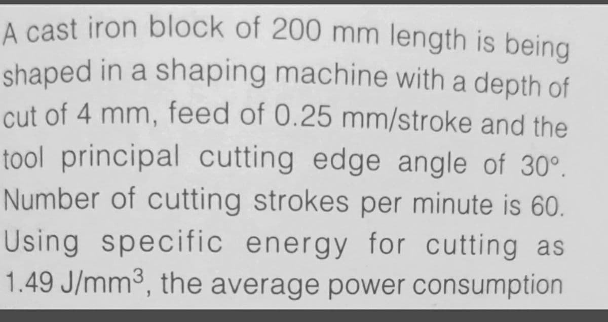 A cast iron block of 200 mm length is being
shaped in a shaping machine with a depth of
cut of 4 mm, feed of 0.25 mm/stroke and the
tool principal cutting edge angle of 30°.
Number of cutting strokes per minute is 60.
Using specific energy for cutting as
1.49 J/mm3, the average power consumption
