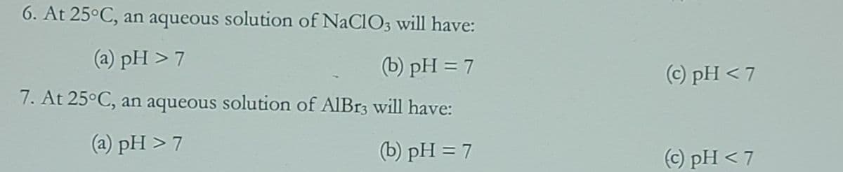 6. At 25°C, an aqueous solution of NaClO3 will have:
(a) pH > 7
(b) pH = 7
(c) pH < 7
7. At 25°C, an aqueous solution of AlIBr3 will have:
(a) pH > 7
(b) pH = 7
(c) pH < 7

