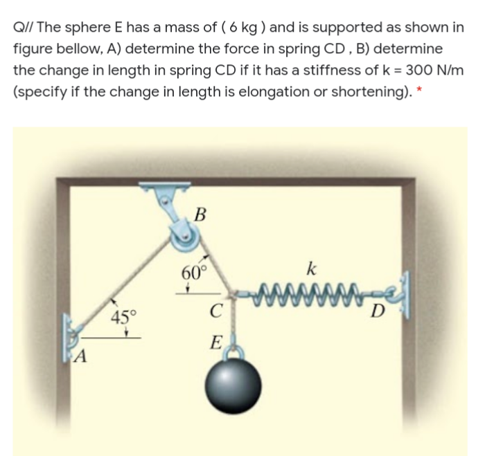 QI/ The sphere E has a mass of ( 6 kg ) and is supported as shown in
figure bellow, A) determine the force in spring CD,B) determine
the change in length in spring CD if it has a stiffness of k = 300 N/m
(specify if the change in length is elongation or shortening). *
