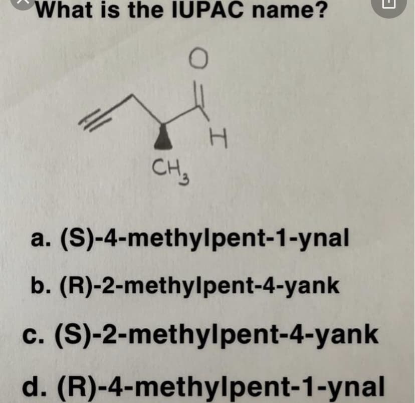 What is the IUPAC name?
CH,
a. (S)-4-methylpent-1-ynal
b. (R)-2-methylpent-4-yank
c. (S)-2-methylpent-4-yank
d. (R)-4-methylpent-1-ynal
