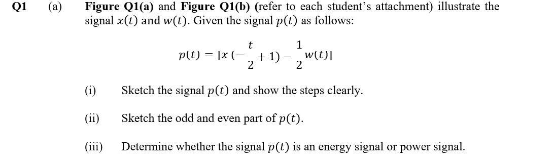 Figure Q1(a) and Figure Q1(b) (refer to each student's attachment) illustrate the
signal x(t) and w(t). Given the signal p(t) as follows:
Q1
(a)
t
p(t) = |x (-a+1)
2
1
w(t)|
2
(i)
Sketch the signal p(t) and show the steps clearly.
(ii)
Sketch the odd and even part of p(t).
(iii)
Determine whether the signal p(t) is an energy signal or power signal.
