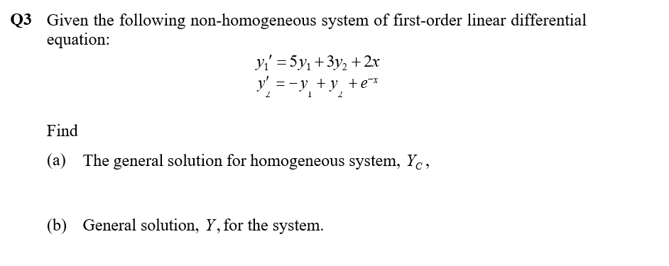 Q3 Given the following non-homogeneous system of first-order linear differential
equation:
yi' = 5y, +3y, + 2x
=-y + y +e¯x
2.
Find
(a) The general solution for homogeneous system, Yc,
(b) General solution, Y, for the system.
