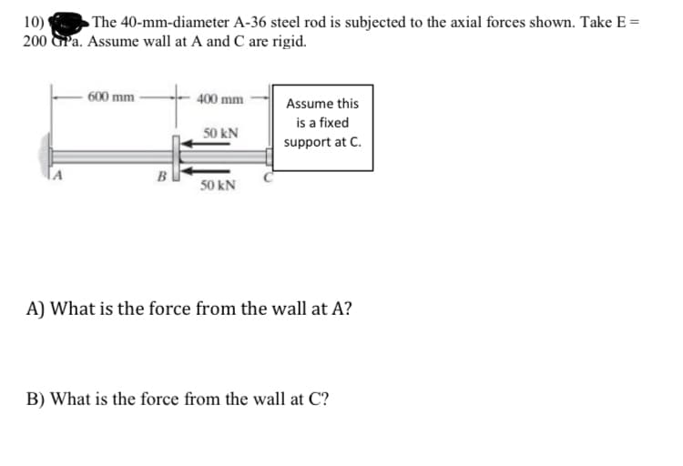 10)
The 40-mm-diameter A-36 steel rod is subjected to the axial forces shown. Take E =
200 GPa. Assume wall at A and C are rigid.
600 mm
B
400 mm
50 kN
50 kN
Assume this
is a fixed
support at C.
A) What is the force from the wall at A?
B) What is the force from the wall at C?