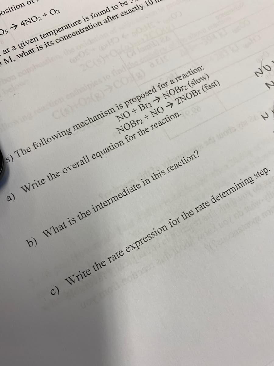 Position of
Os→ 4NO2+ O2
at a given temperature is found to be
O M, what is its concentration after exactly 10
20) 0
lomL) 2A
action enthalpies to findlhe.co
reaction
20pce
s) The following mechanism is proposed for a reaction:
NO + Br2 NOB12 (slow)
NOBR2 + NO → 2NOBR (fast)
a) Write the overall equation for the reaction.
b) What is the intermediate in this reaction? ds L
c) Write the rate expression for the rate determining step.
ou aboursucones)S
