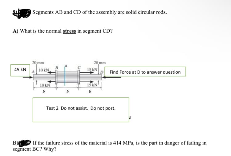 Segments AB and CD of the assembly are solid circular rods.
A) What is the normal stress in segment CD?
45 KN
20 mm
A10 kN
10 kN
b
20 mm
15 KN
15 kN
b
Find Force at D to answer question
Test 2 Do not assist. Do not post.
B)
If the failure stress of the material is 414 MPa, is the part in danger of failing in
segment BC? Why?