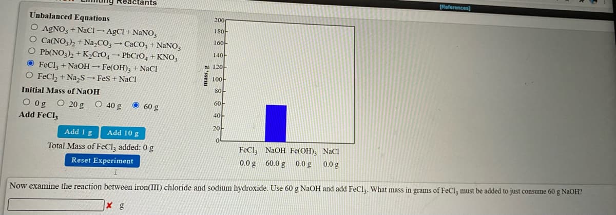 [References)
ctants
Unbalanced Equations
200
180-
O AGNO; + NaClAgCl + NaNO,
O Ca(NO3)2 + Na,CO3 → CaCO3 + NaNO3
O Pb(NO3)2 + K,CrO, → PbCrO, +KNO3
O FeClz + NaOH → Fe(OH)3 + NaCl
O FeCl, + Na,S → FeS + NaCl
160-
140-
e 120-
100
so
Initial Mass of NaOH
60
O og O 20 g O 40 g
Add FeCl3
60 g
40
20-
Add 1 g
Add 10 g
Total Mass of FeClą added: 0 g
FeCl, NaOH Fe(OH); NaCl
Reset Experiment
0.0 g 60.0 g 0.0 g
0.0 g
Now examine the reaction between iron(III) chloride and sodium hydroxide. Use 60 g NaOH and add FeCl3. What mass in grams of FeCl, must be added to just consume 60 g NaOH?
X g
