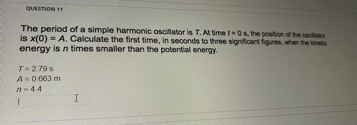 QUESTION 11
The period of a simple harmonic oscillator is T. At time t= 0 s, the position of the oscillator
is x(0) = A. Calculate the first time, in seconds to three significant figures, when the kinetic
energy is n times smaller than the potential energy.
%3D
T= 2.79 s
A = 0.663 m
n = 4.4
