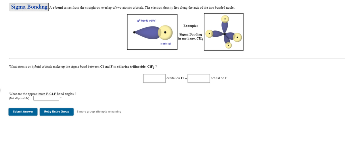 |Sigma Bonding Ac bond arises from the straight-on overlap of two atomic orbitals. The electron density lies along the axis of the two bonded nuclei.
sp3 hybrid orbital
Example:
Sigma Bonding
in methane, CH4
1s orbital
What atomic or hybrid orbitals make up the sigma bond between Cl and F in chlorine trifluoride, CIF ?
orbital on Cl+
orbital on F
What are the approximate F-Cl-F bond angles ?
(list all possible)
Submit Answer
Retry Entire Group
8 more group attempts remaining
