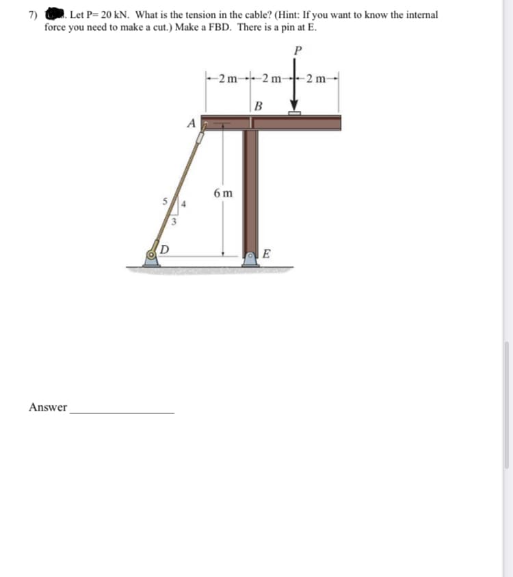 7) Let P= 20 kN. What is the tension in the cable? (Hint: If you want to know the internal
force you need to make a cut.) Make a FBD. There is a pin at E.
P
Answer
5
3
4
A
2 m2 m-
6m
B
E
-2 m-